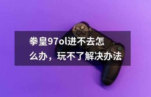 拳皇97ol进不去怎么办,玩不了解决办法-第1张-游戏信息-龙启网