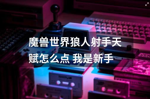 魔兽世界狼人射手天赋怎么点 我是新手-第1张-游戏信息-龙启网