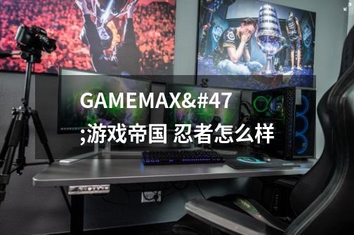 GAMEMAX/游戏帝国 忍者怎么样-第1张-游戏信息-龙启网