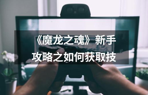 《魔龙之魂》新手攻略之如何获取技-第1张-游戏信息-龙启网
