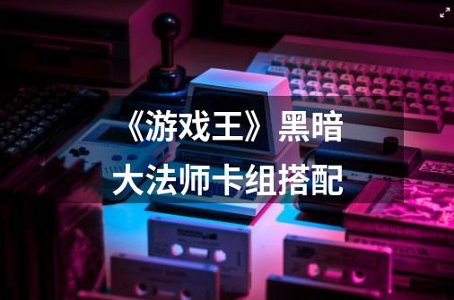 《游戏王》黑暗大法师卡组搭配-第1张-游戏信息-龙启网
