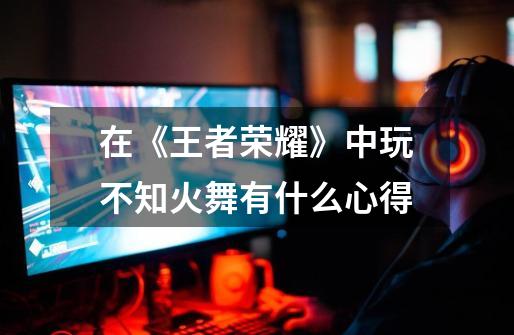 在《王者荣耀》中玩不知火舞有什么心得-第1张-游戏信息-龙启网