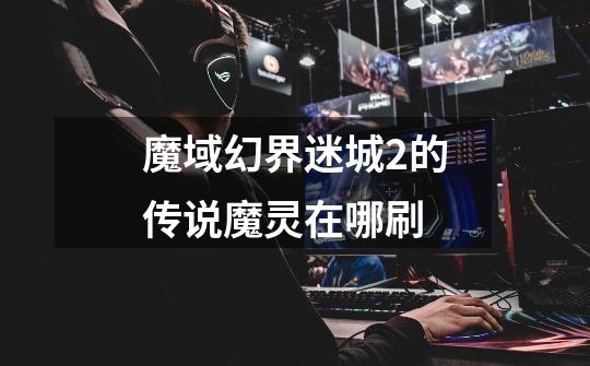 魔域幻界迷城2的传说魔灵在哪刷-第1张-游戏信息-龙启网