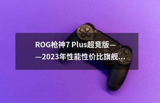 ROG枪神7 Plus超竞版——2023年性能+性价比旗舰王者-第1张-游戏信息-龙启网