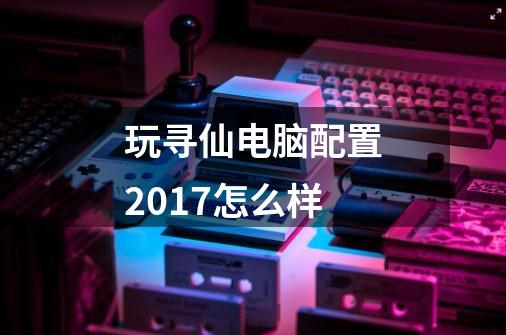 玩寻仙电脑配置2017怎么样-第1张-游戏信息-龙启网