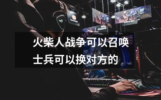 火柴人战争可以召唤士兵可以换对方的-第1张-游戏信息-龙启网