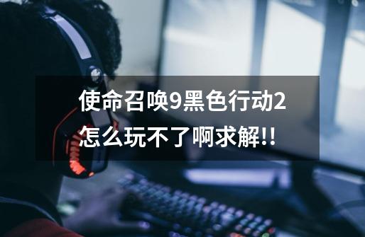 使命召唤9黑色行动2怎么玩不了啊.求解!!-第1张-游戏信息-龙启网