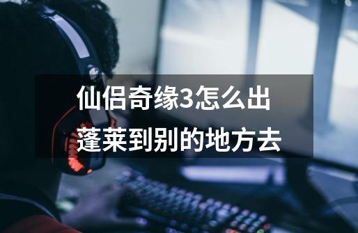 仙侣奇缘3怎么出蓬莱到别的地方去-第1张-游戏信息-龙启网