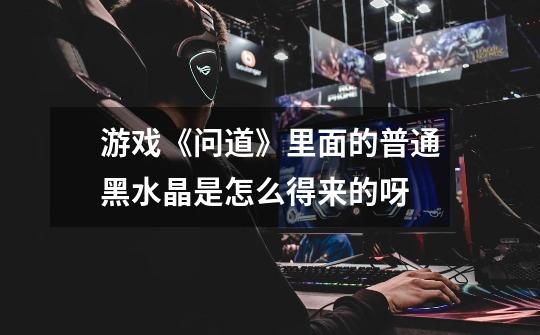 游戏《问道》里面的普通黑水晶是怎么得来的呀-第1张-游戏信息-龙启网