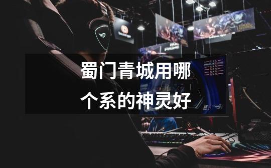 蜀门青城用哪个系的神灵好-第1张-游戏信息-龙启网