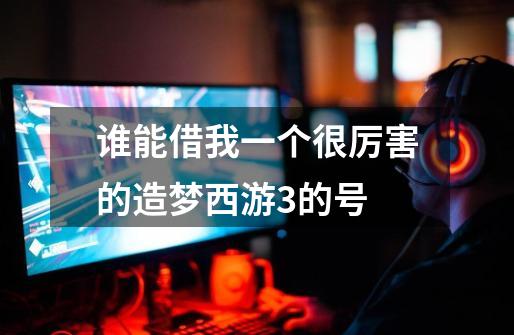 谁能借我一个很厉害的造梦西游3的号-第1张-游戏信息-龙启网