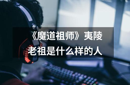 《魔道祖师》夷陵老祖是什么样的人-第1张-游戏信息-龙启网