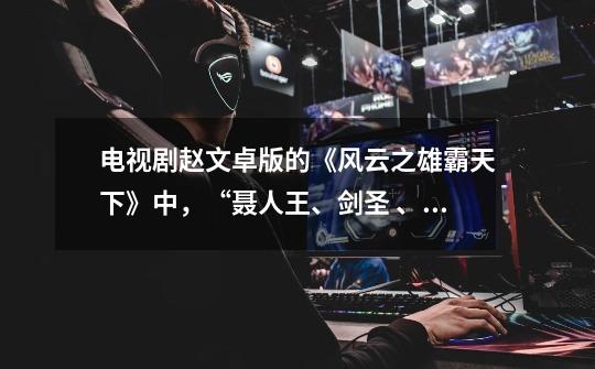 电视剧赵文卓版的《风云之雄霸天下》中,“聂人王、剑圣 、猪前辈”,这三个人是谁演的-第1张-游戏信息-龙启网