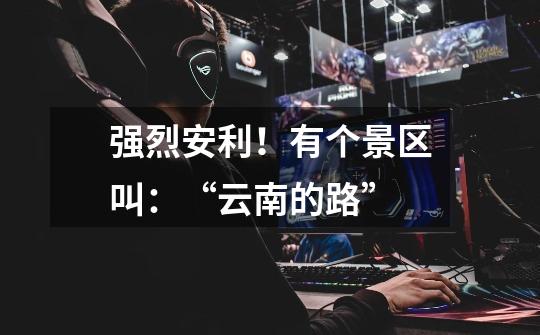 强烈安利!有个景区叫:“云南的路”-第1张-游戏信息-龙启网