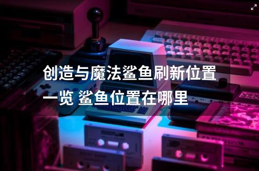 创造与魔法鲨鱼刷新位置一览 鲨鱼位置在哪里-第1张-游戏信息-龙启网