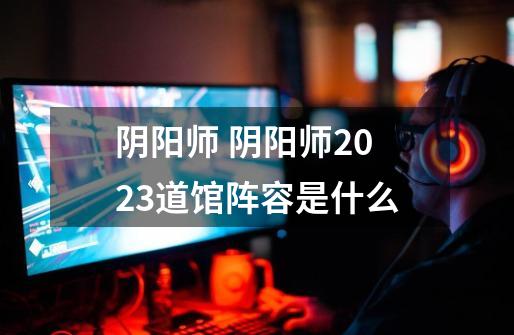 阴阳师 阴阳师2023道馆阵容是什么-第1张-游戏信息-龙启网