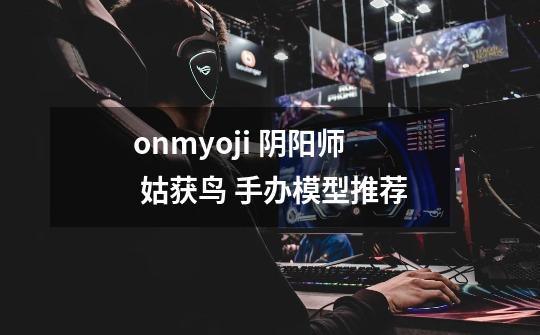 onmyoji 阴阳师 姑获鸟 手办模型推荐-第1张-游戏信息-龙启网