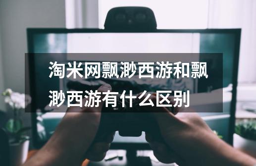 淘米网飘渺西游和飘渺西游有什么区别-第1张-游戏信息-龙启网