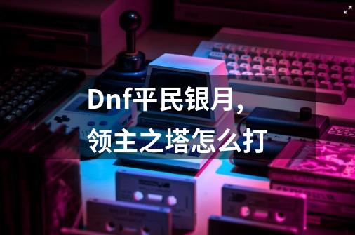 Dnf平民银月,领主之塔怎么打-第1张-游戏信息-龙启网