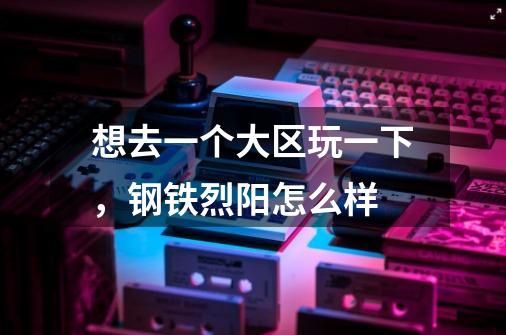 想去一个大区玩一下，钢铁烈阳怎么样-第1张-游戏信息-龙启网
