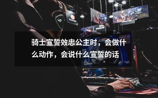 骑士宣誓效忠公主时,会做什么动作,会说什么宣誓的话-第1张-游戏信息-龙启网