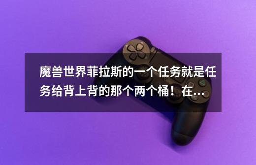 魔兽世界菲拉斯的一个任务就是任务给背上背的那个两个桶!在菲拉斯哪求教~-第1张-游戏信息-龙启网
