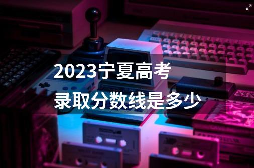 2023宁夏高考录取分数线是多少-第1张-游戏信息-龙启网