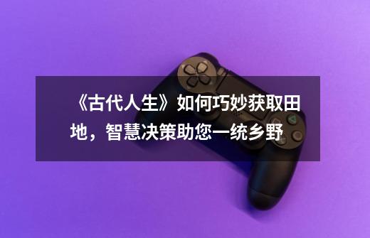 《古代人生》如何巧妙获取田地,智慧决策助您一统乡野-第1张-游戏信息-龙启网