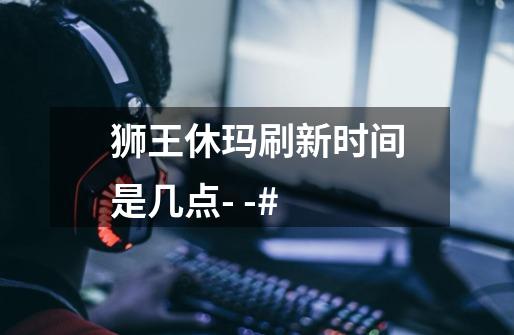 狮王休玛刷新时间是几点- -#....-第1张-游戏信息-龙启网