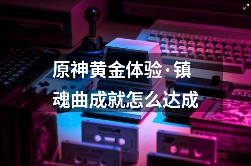 原神黄金体验·镇魂曲成就怎么达成-第1张-游戏信息-龙启网