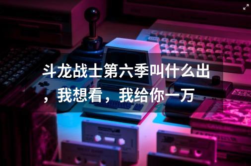 斗龙战士第六季叫什么出，我想看，我给你一万-第1张-游戏信息-龙启网