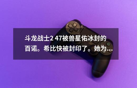 斗龙战士2 47被兽星佑冰封的百诺。希比快被封印了。她为什么哭了-第1张-游戏信息-龙启网