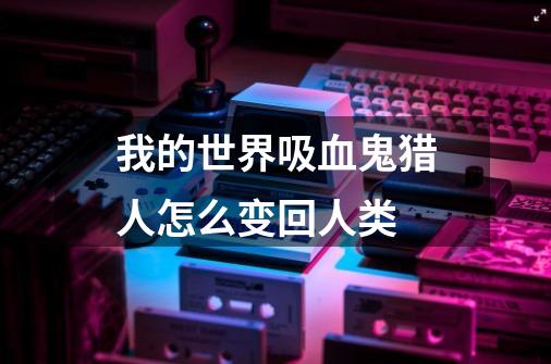 我的世界吸血鬼猎人怎么变回人类-第1张-游戏信息-龙启网