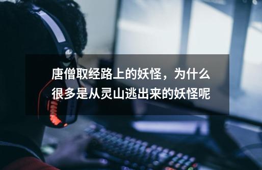 唐僧取经路上的妖怪,为什么很多是从灵山逃出来的妖怪呢-第1张-游戏信息-龙启网