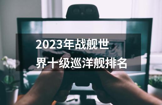 2023年战舰世界十级巡洋舰排名-第1张-游戏信息-龙启网