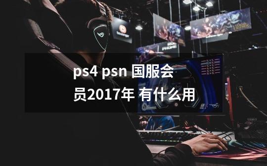 ps4 psn 国服会员2017年 有什么用-第1张-游戏信息-龙启网