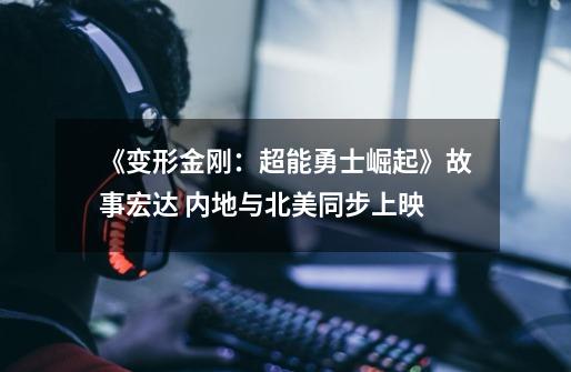 《变形金刚:超能勇士崛起》故事宏达 内地与北美同步上映-第1张-游戏信息-龙启网