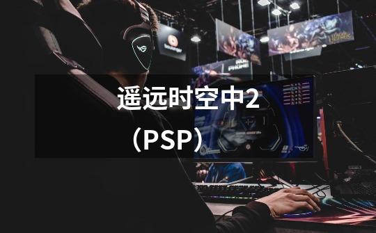 遥远时空中2（PSP）-第1张-游戏信息-龙启网