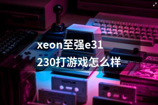 xeon至强e31230打游戏怎么样-第1张-游戏信息-龙启网