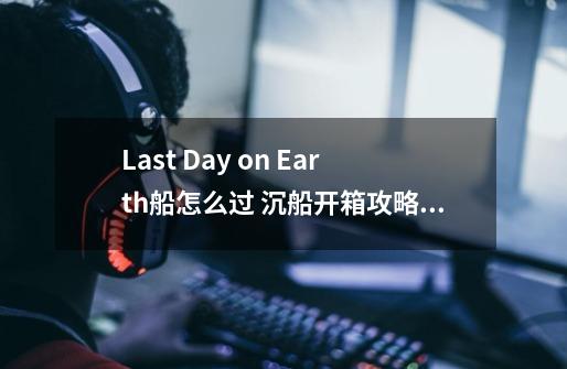 Last Day on Earth船怎么过 沉船开箱攻略-高手进阶-安族网-第1张-游戏信息-龙启网