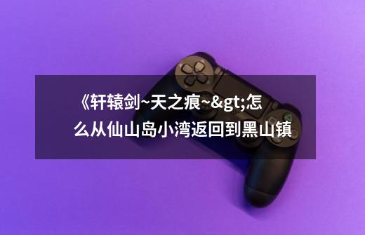 《轩辕剑~天之痕~>怎么从仙山岛小湾返回到黑山镇-第1张-游戏信息-龙启网