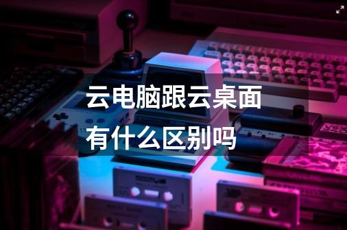 云电脑跟云桌面有什么区别吗-第1张-游戏信息-龙启网