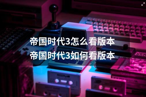 帝国时代3怎么看版本 帝国时代3如何看版本-第1张-游戏信息-龙启网