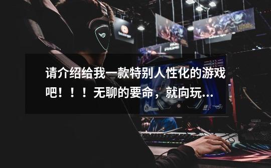 请介绍给我一款特别人性化的游戏吧！！！无聊的要命，就向玩游戏，不要暴力的，杀杀杀的-第1张-游戏信息-龙启网