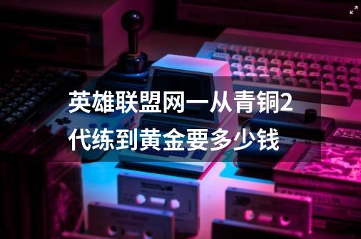 英雄联盟网一从青铜2代练到黄金要多少钱-第1张-游戏信息-龙启网