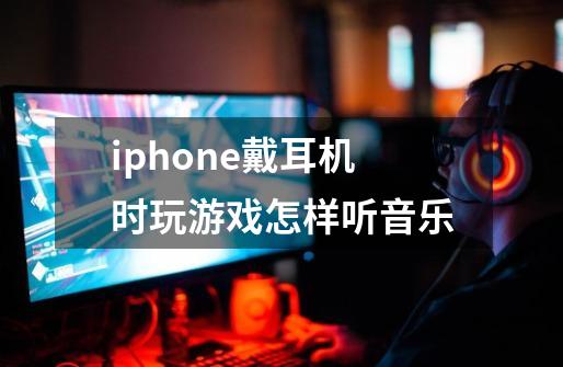 iphone戴耳机时玩游戏怎样听音乐-第1张-游戏信息-龙启网