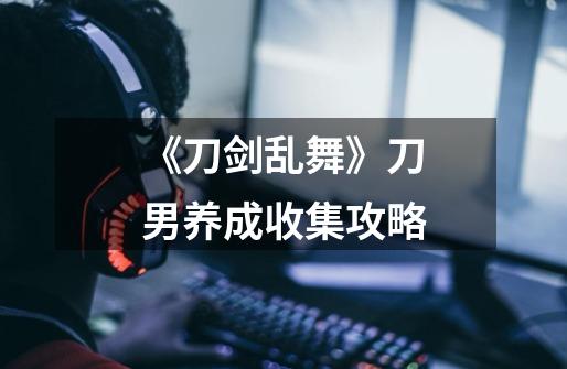 《刀剑乱舞》刀男养成收集攻略-第1张-游戏信息-龙启网