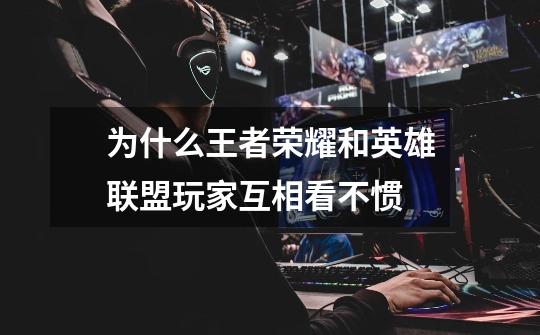 为什么王者荣耀和英雄联盟玩家互相看不惯-第1张-游戏信息-龙启网