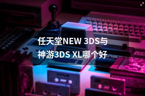 任天堂NEW 3DS与神游3DS XL哪个好-第1张-游戏信息-龙启网