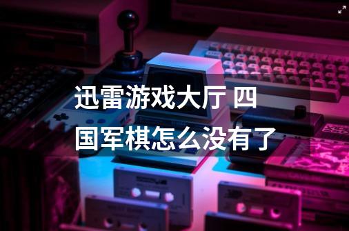 迅雷游戏大厅 四国军棋怎么没有了-第1张-游戏信息-龙启网